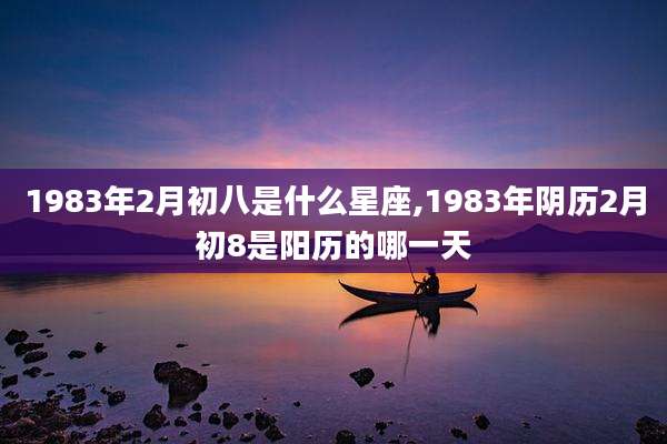 1983年2月初八是什么星座,1983年阴历2月初8是阳历的哪一天