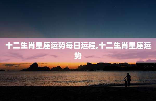 十二生肖星座运势每日运程,十二生肖星座运势