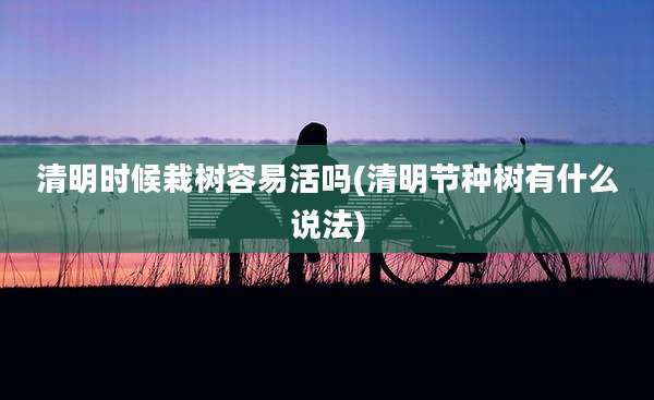 清明时候栽树容易活吗(清明节种树有什么说法)