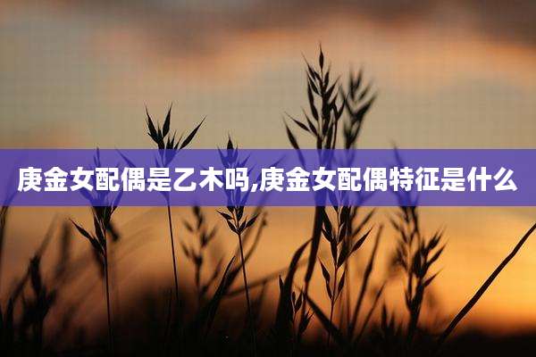 庚金女配偶是乙木吗,庚金女配偶特征是什么