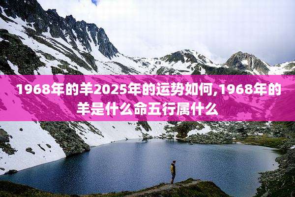 1968年的羊2025年的运势如何,1968年的羊是什么命五行属什么