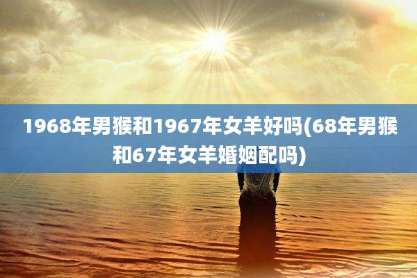 1968年男猴和1967年女羊好吗(68年男猴和67年女羊婚姻配吗)