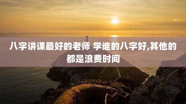 八字讲课最好的老师 学谁的八字好,其他的都是浪费时间