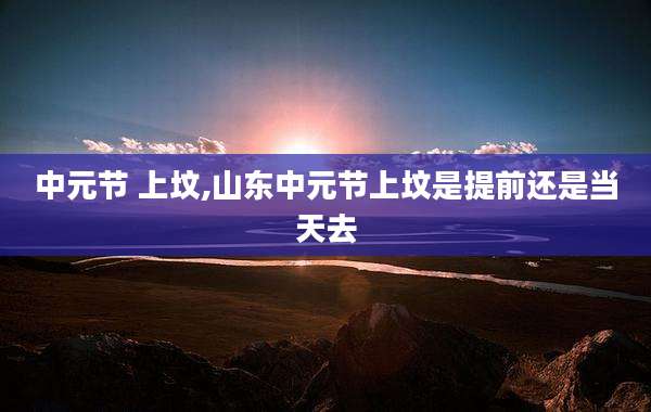 中元节 上坟,山东中元节上坟是提前还是当天去
