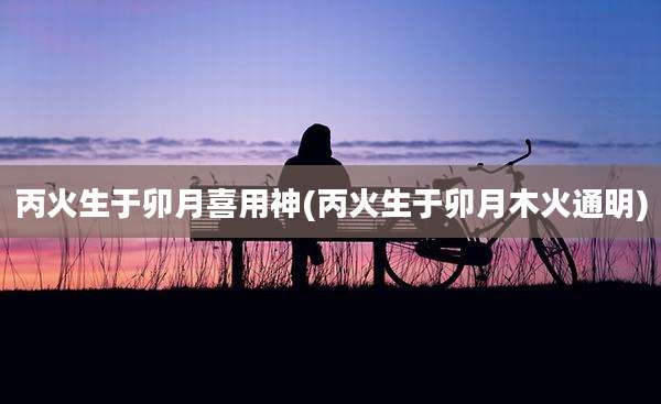 丙火生于卯月喜用神(丙火生于卯月木火通明)