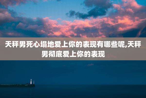天秤男死心塌地爱上你的表现有哪些呢,天秤男彻底爱上你的表现