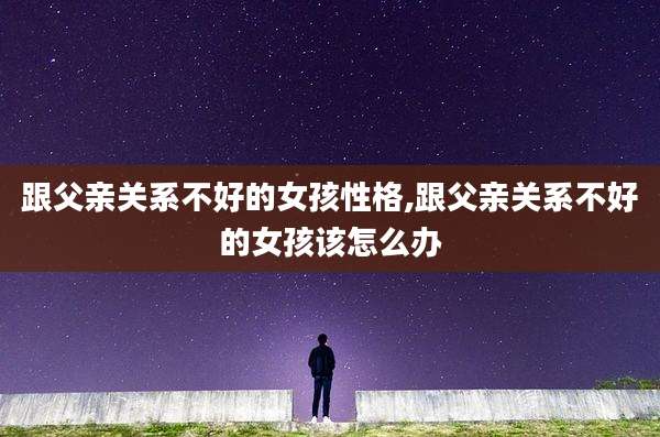 跟父亲关系不好的女孩性格,跟父亲关系不好的女孩该怎么办