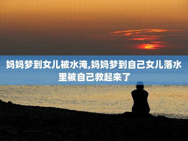 妈妈梦到女儿被水淹,妈妈梦到自己女儿落水里被自己救起来了