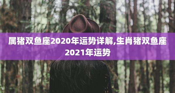 属猪双鱼座2020年运势详解,生肖猪双鱼座2021年运势
