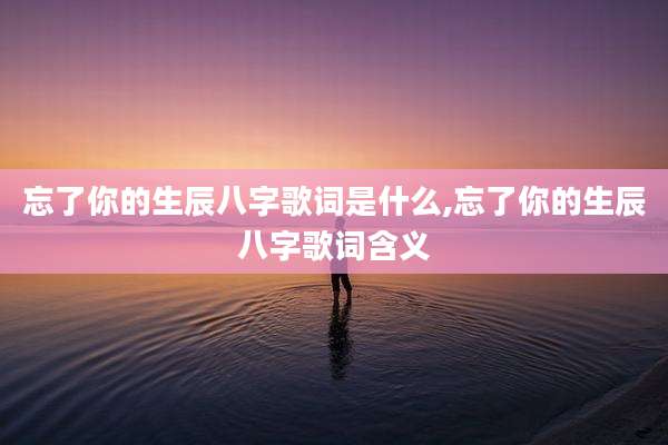 忘了你的生辰八字歌词是什么,忘了你的生辰八字歌词含义