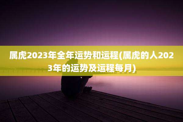 属虎2023年全年运势和运程(属虎的人2023年的运势及运程每月)