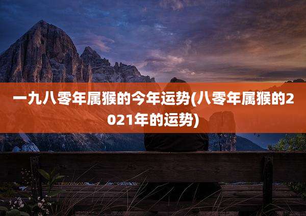 一九八零年属猴的今年运势(八零年属猴的2021年的运势)