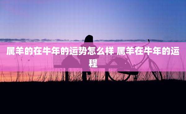 属羊的在牛年的运势怎么样 属羊在牛年的运程