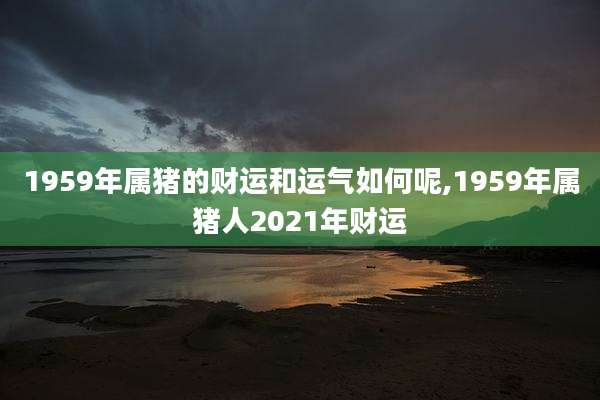 1959年属猪的财运和运气如何呢,1959年属猪人2021年财运