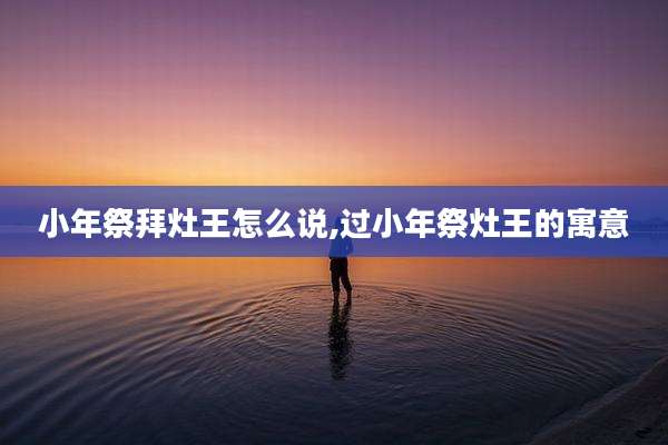 小年祭拜灶王怎么说,过小年祭灶王的寓意