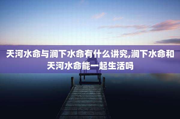天河水命与涧下水命有什么讲究,涧下水命和天河水命能一起生活吗