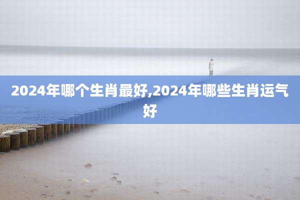 2024年哪个生肖最好,2024年哪些生肖运气好