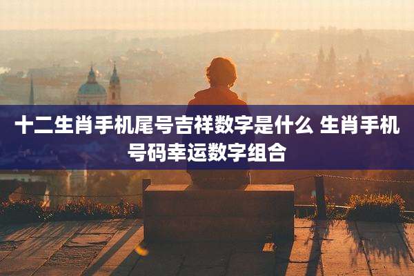 十二生肖手机尾号吉祥数字是什么 生肖手机号码幸运数字组合