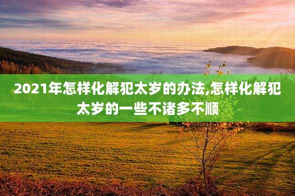 2021年怎样化解犯太岁的办法,怎样化解犯太岁的一些不诸多不顺