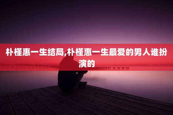 朴槿惠一生结局,朴槿惠一生最爱的男人谁扮演的