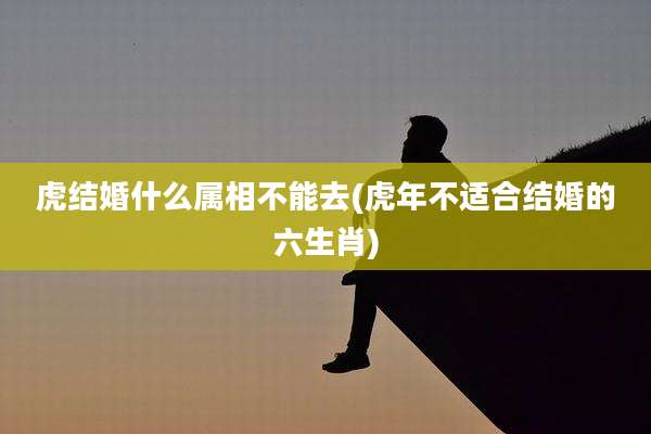虎结婚什么属相不能去(虎年不适合结婚的六生肖)