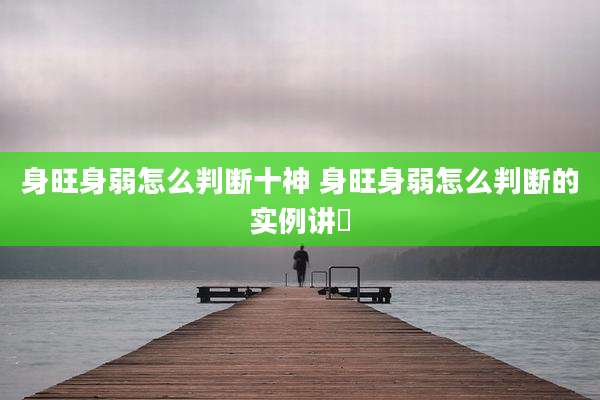 身旺身弱怎么判断十神 身旺身弱怎么判断的实例讲觧