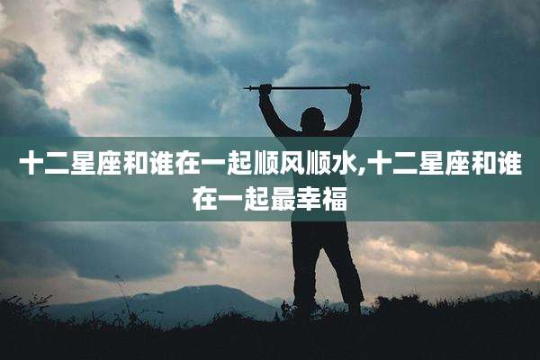 十二星座和谁在一起顺风顺水,十二星座和谁在一起最幸福