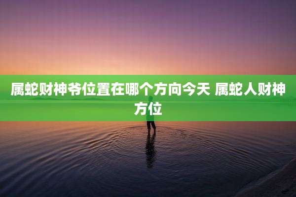 属蛇财神爷位置在哪个方向今天 属蛇人财神方位