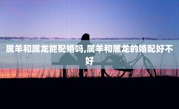属羊和属龙能配婚吗,属羊和属龙的婚配好不好