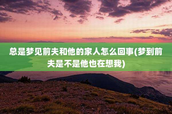 总是梦见前夫和他的家人怎么回事(梦到前夫是不是他也在想我)