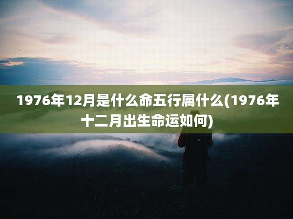 1976年12月是什么命五行属什么(1976年十二月出生命运如何)
