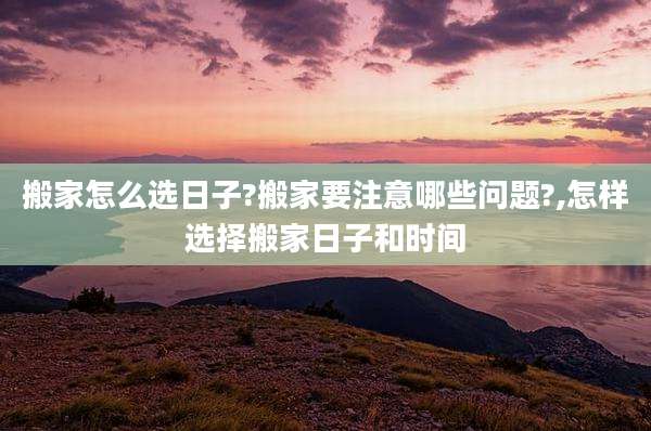 搬家怎么选日子?搬家要注意哪些问题?,怎样选择搬家日子和时间