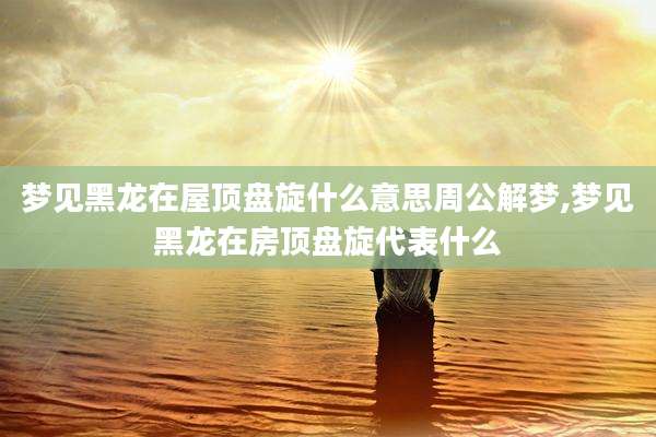 梦见黑龙在屋顶盘旋什么意思周公解梦,梦见黑龙在房顶盘旋代表什么