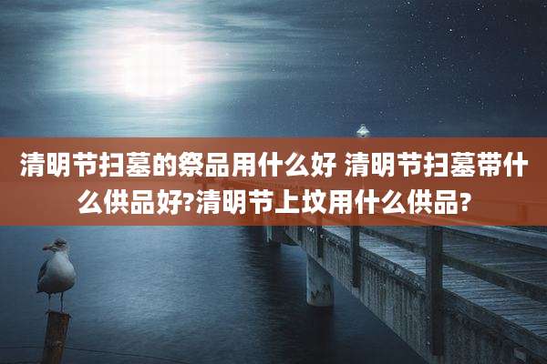 清明节扫墓的祭品用什么好 清明节扫墓带什么供品好?清明节上坟用什么供品?