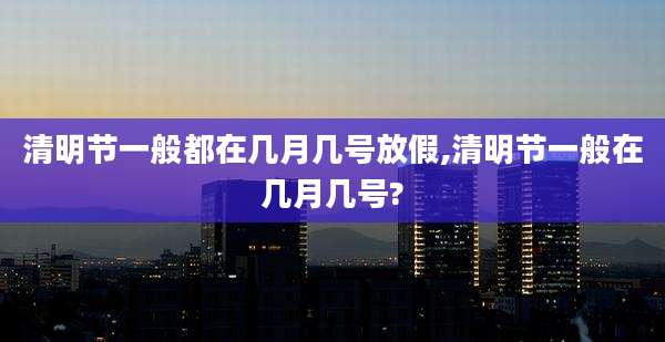 清明节一般都在几月几号放假,清明节一般在几月几号?