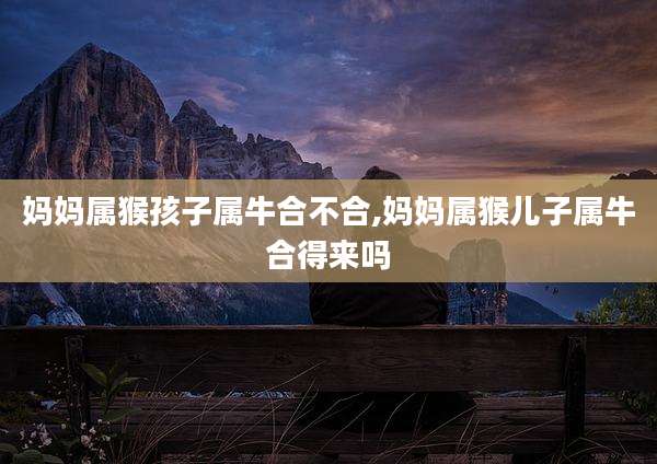妈妈属猴孩子属牛合不合,妈妈属猴儿子属牛合得来吗
