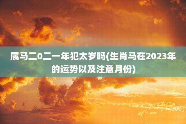 属马二0二一年犯太岁吗(生肖马在2023年的运势以及注意月份)