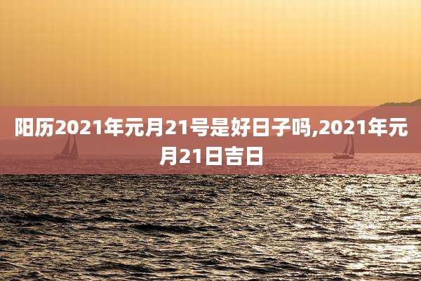 阳历2021年元月21号是好日子吗,2021年元月21日吉日