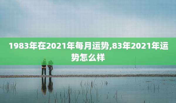1983年在2021年每月运势,83年2021年运势怎么样