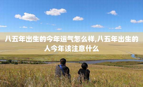 八五年出生的今年运气怎么样,八五年出生的人今年该注意什么