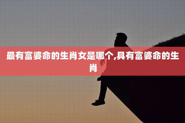 最有富婆命的生肖女是哪个,具有富婆命的生肖
