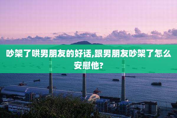 吵架了哄男朋友的好话,跟男朋友吵架了怎么安慰他?