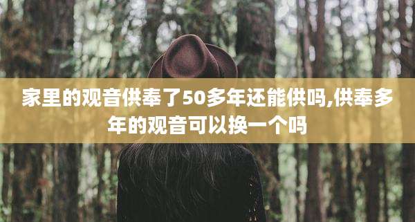 家里的观音供奉了50多年还能供吗,供奉多年的观音可以换一个吗