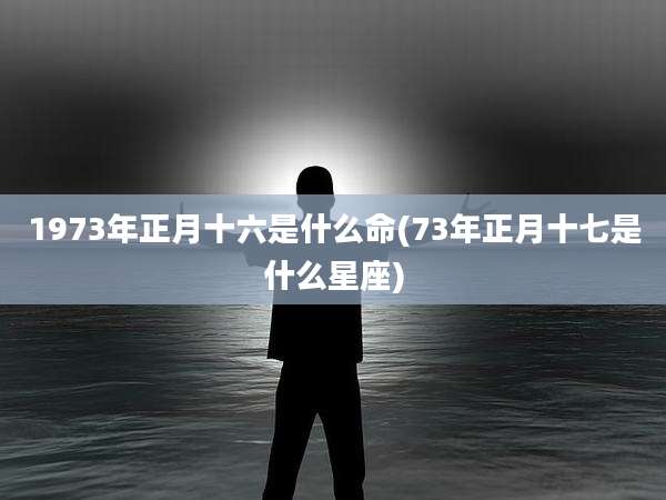 1973年正月十六是什么命(73年正月十七是什么星座)