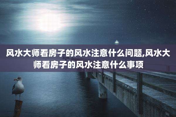 风水大师看房子的风水注意什么问题,风水大师看房子的风水注意什么事项