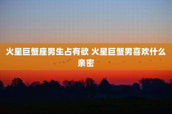 火星巨蟹座男生占有欲 火星巨蟹男喜欢什么亲密