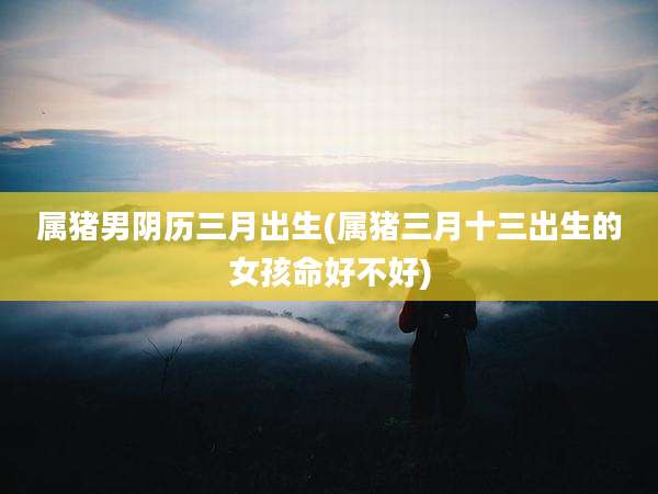 属猪男阴历三月出生(属猪三月十三出生的女孩命好不好)