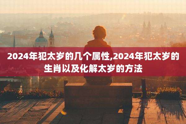 2024年犯太岁的几个属性,2024年犯太岁的生肖以及化解太岁的方法