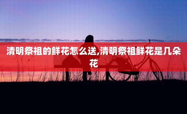 清明祭祖的鲜花怎么送,清明祭祖鲜花是几朵花
