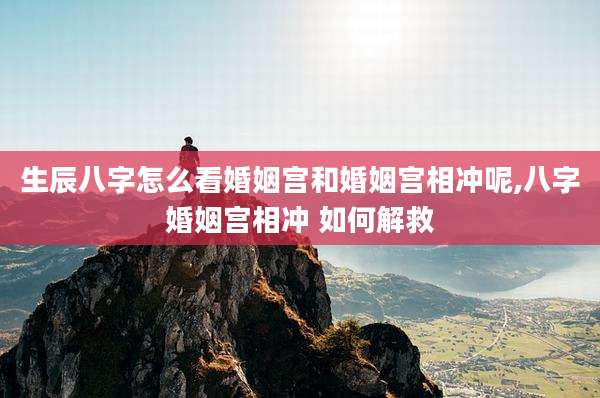 生辰八字怎么看婚姻宫和婚姻宫相冲呢,八字婚姻宫相冲 如何解救